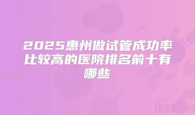 2025惠州做试管成功率比较高的医院排名前十有哪些