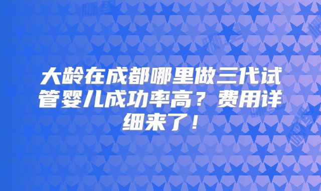 大龄在成都哪里做三代试管婴儿成功率高？费用详细来了！
