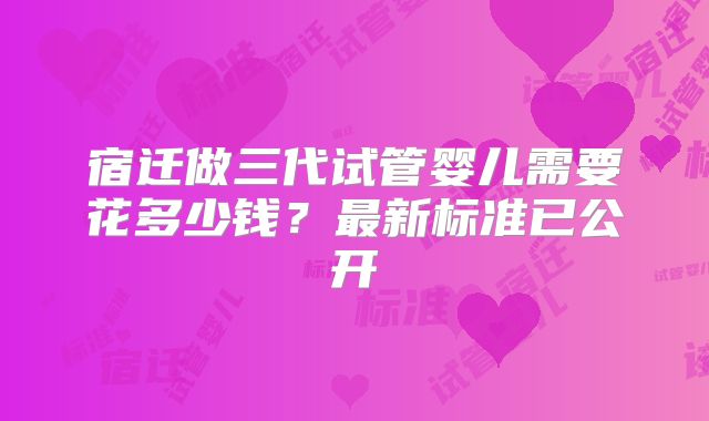 宿迁做三代试管婴儿需要花多少钱？最新标准已公开