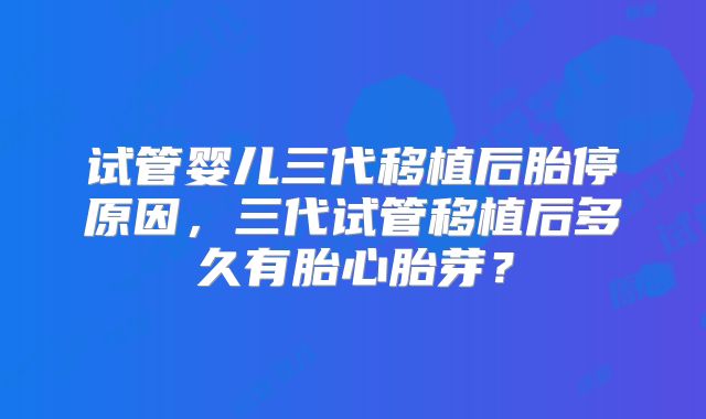 试管婴儿三代移植后胎停原因，三代试管移植后多久有胎心胎芽？