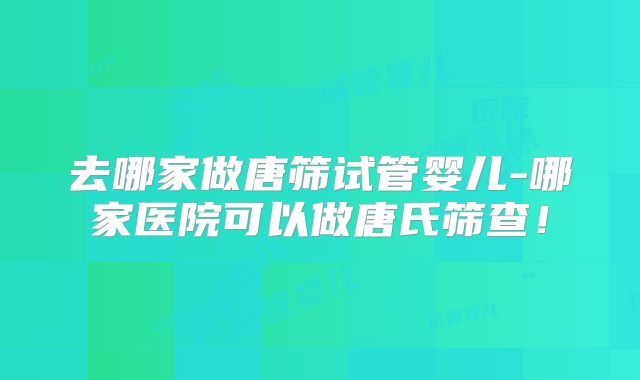 去哪家做唐筛试管婴儿-哪家医院可以做唐氏筛查！