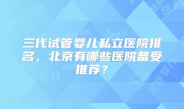 三代试管婴儿私立医院排名,北京有哪些医院备受推荐?