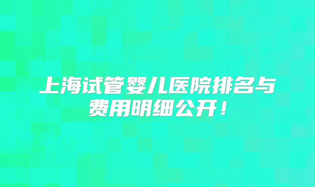 上海试管婴儿医院排名与费用明细公开！