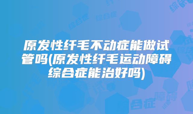 原发性纤毛不动症能做试管吗(原发性纤毛运动障碍综合症能治好吗)
