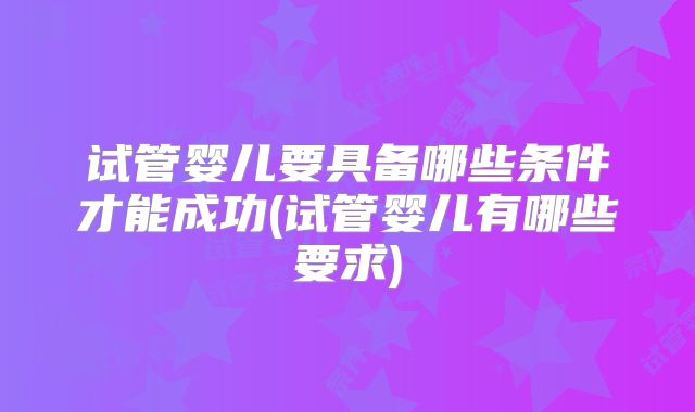 试管婴儿要具备哪些条件才能成功(试管婴儿有哪些要求)