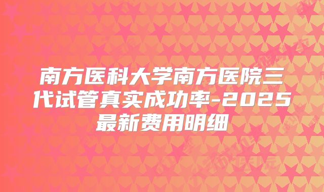 南方医科大学南方医院三代试管真实成功率-2025最新费用明细