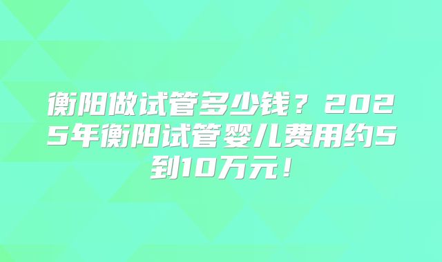 衡阳做试管多少钱?2025年衡阳试管婴儿费用约5到10万元!