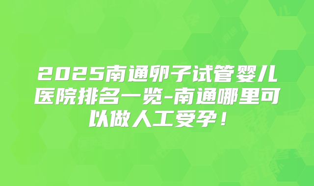 2025南通卵子试管婴儿医院排名一览-南通哪里可以做人工受孕！