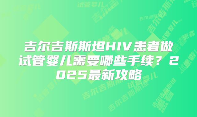 吉尔吉斯斯坦HIV患者做试管婴儿需要哪些手续？2025最新攻略