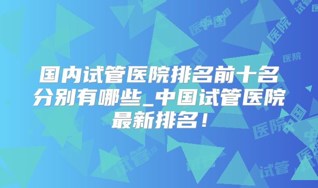 国内试管医院排名前十名分别有哪些_中国试管医院最新排名！