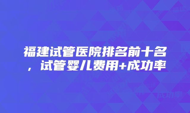 福建试管医院排名前十名,试管婴儿费用+成功率