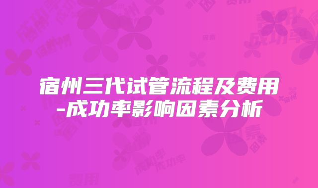 宿州三代试管流程及费用-成功率影响因素分析