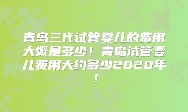 青岛三代试管婴儿的费用大概是多少!青岛试管婴儿费用大约多少2020年!