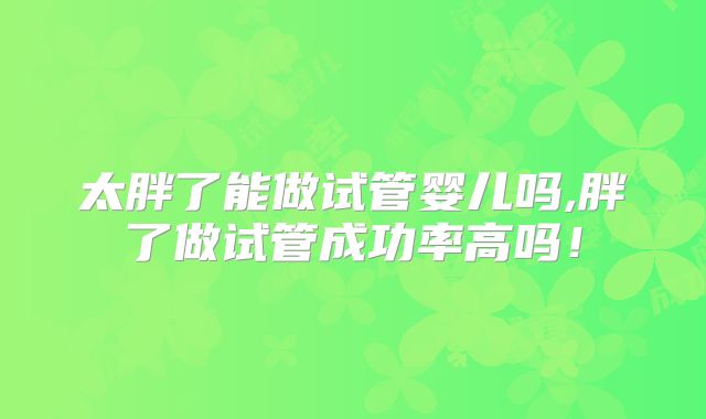太胖了能做试管婴儿吗,胖了做试管成功率高吗！