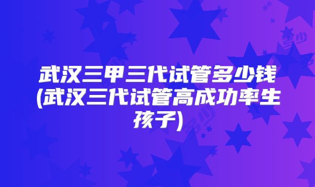 武汉三甲三代试管多少钱(武汉三代试管高成功率生孩子)