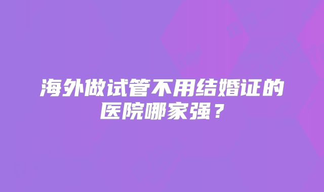 海外做试管不用结婚证的医院哪家强?