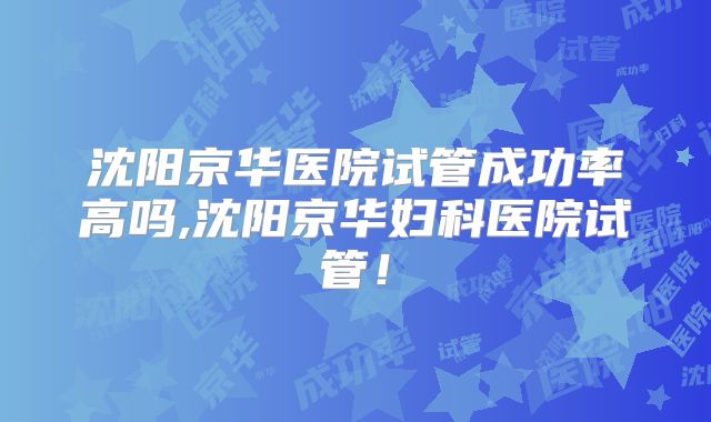 沈阳京华医院试管成功率高吗,沈阳京华妇科医院试管！