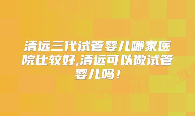 清远三代试管婴儿哪家医院比较好,清远可以做试管婴儿吗！