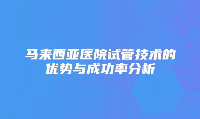 马来西亚医院试管技术的优势与成功率分析