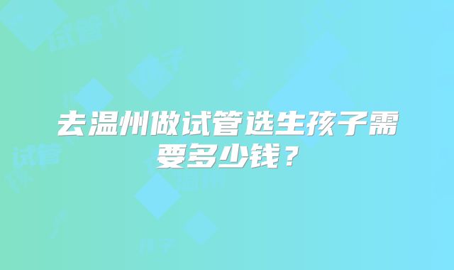 去温州做试管选生孩子需要多少钱?