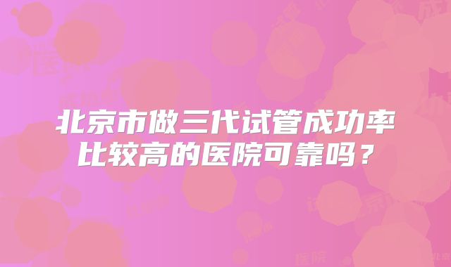 北京市做三代试管成功率比较高的医院可靠吗？