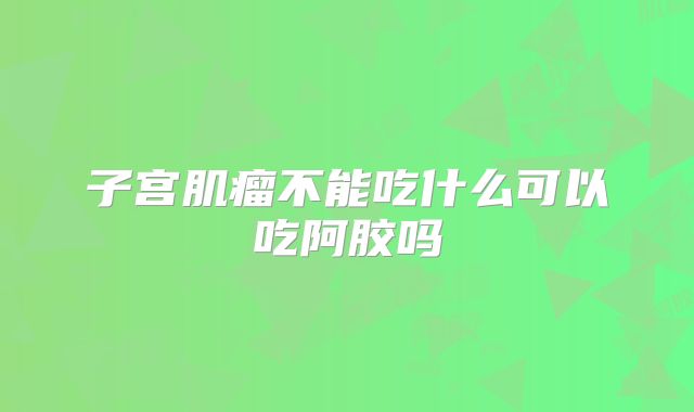 子宫肌瘤不能吃什么可以吃阿胶吗
