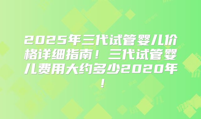 2025年三代试管婴儿价格详细指南！三代试管婴儿费用大约多少2020年！
