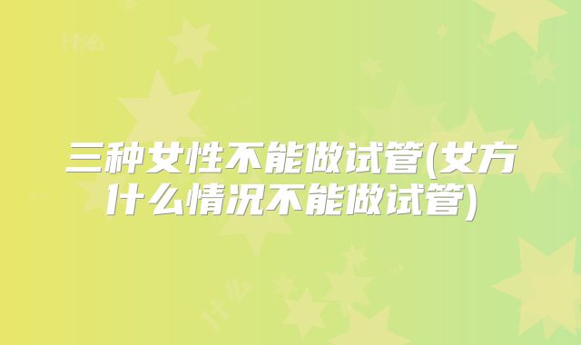 三种女性不能做试管(女方什么情况不能做试管)