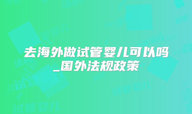 去海外做试管婴儿可以吗_国外法规政策