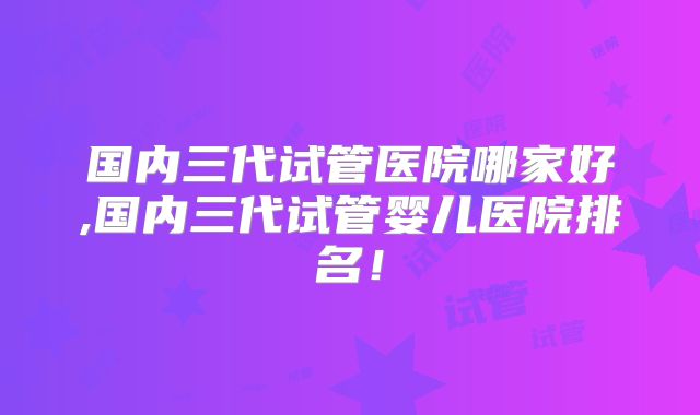 国内三代试管医院哪家好,国内三代试管婴儿医院排名！