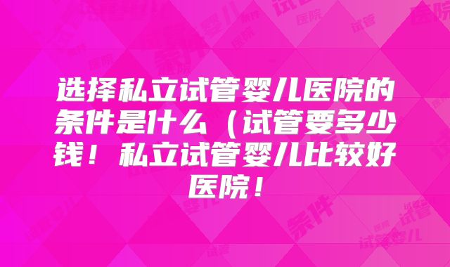 选择私立试管婴儿医院的条件是什么（试管要多少钱！私立试管婴儿比较好医院！