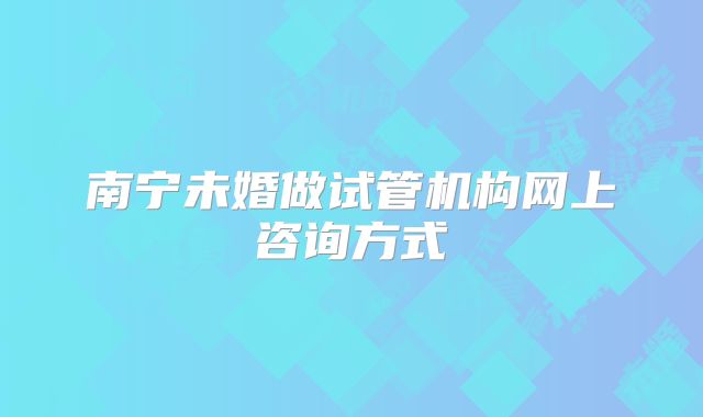 南宁未婚做试管机构网上咨询方式