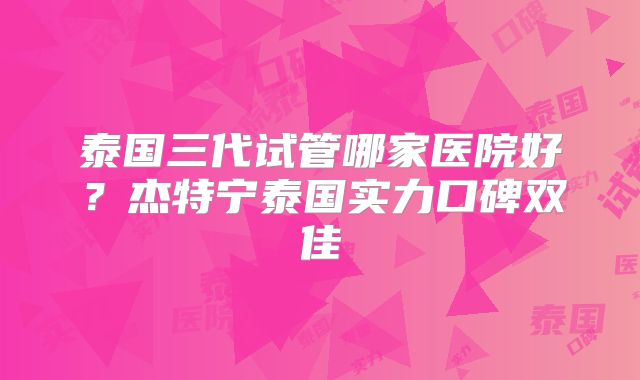 泰国三代试管哪家医院好？杰特宁泰国实力口碑双佳