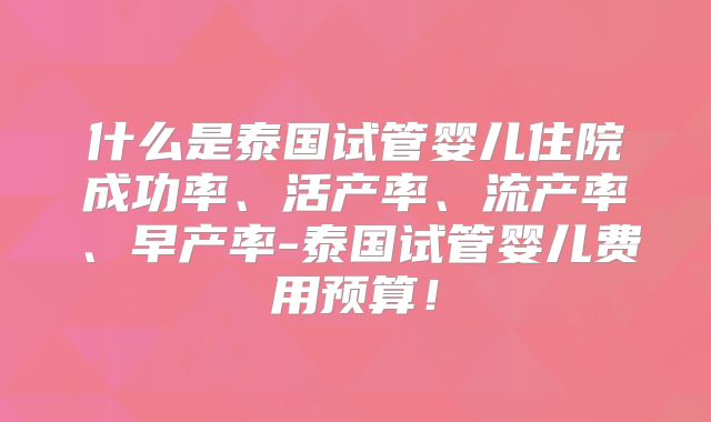什么是泰国试管婴儿住院成功率、活产率、流产率、早产率-泰国试管婴儿费用预算！