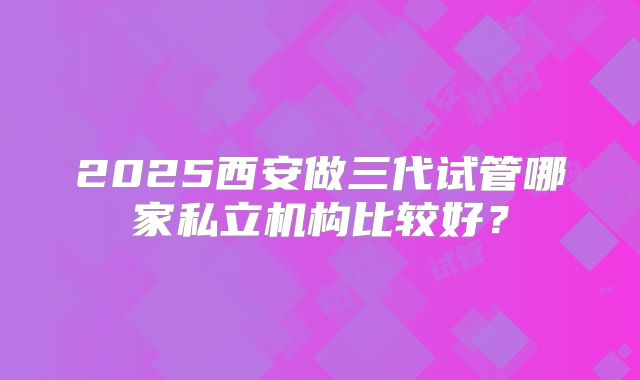 2025西安做三代试管哪家私立机构比较好？