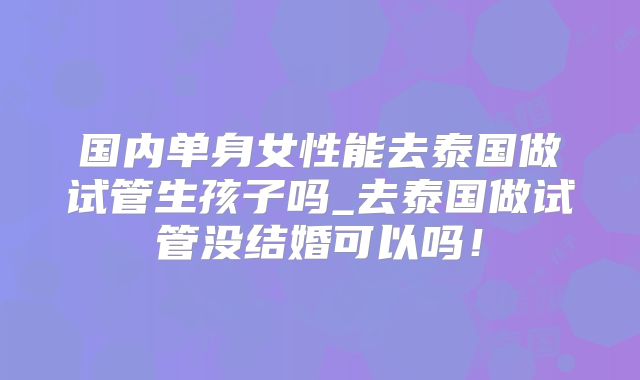 国内单身女性能去泰国做试管生孩子吗_去泰国做试管没结婚可以吗！