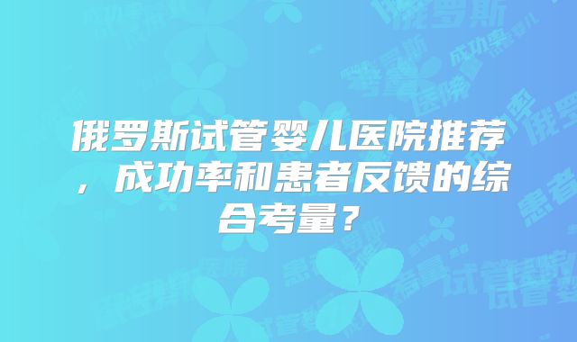 俄罗斯试管婴儿医院推荐，成功率和患者反馈的综合考量？