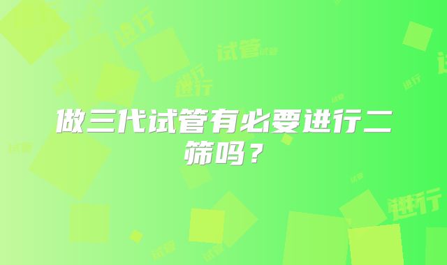 做三代试管有必要进行二筛吗？