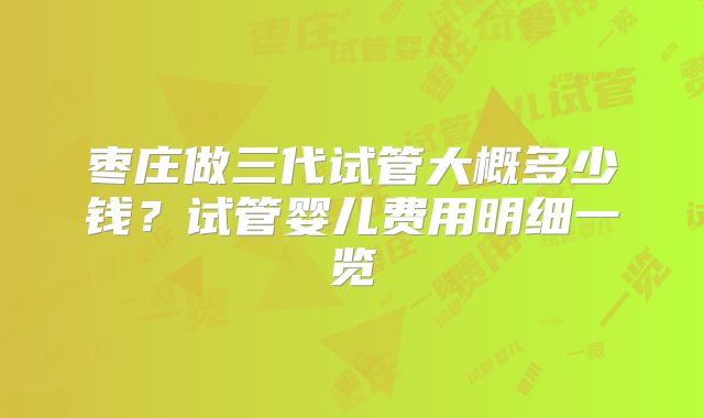 枣庄做三代试管大概多少钱?试管婴儿费用明细一览