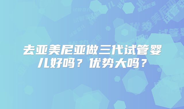 去亚美尼亚做三代试管婴儿好吗?优势大吗?