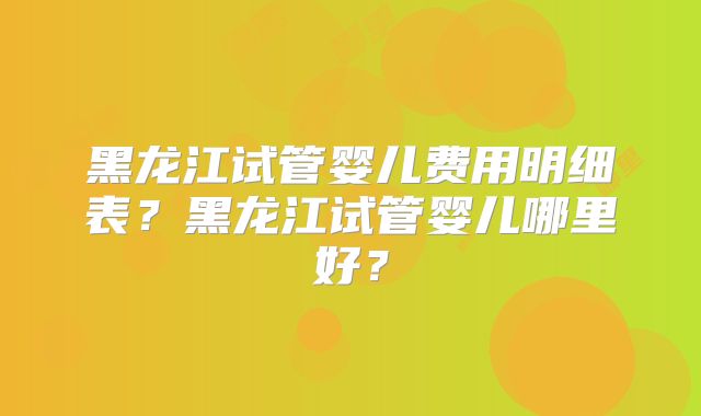 黑龙江试管婴儿费用明细表？黑龙江试管婴儿哪里好？