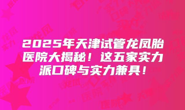 2025年天津试管龙凤胎医院大揭秘！这五家实力派口碑与实力兼具！