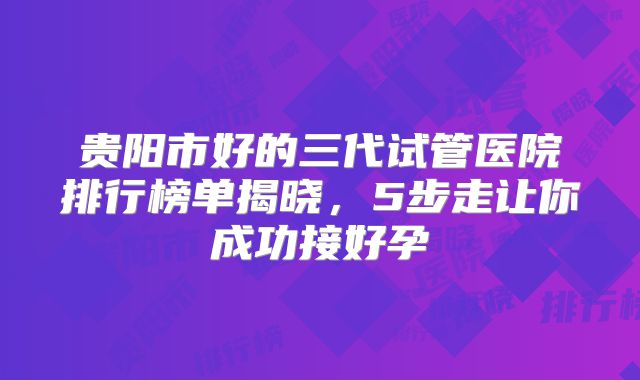 贵阳市好的三代试管医院排行榜单揭晓，5步走让你成功接好孕
