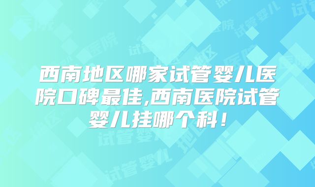西南地区哪家试管婴儿医院口碑最佳,西南医院试管婴儿挂哪个科!