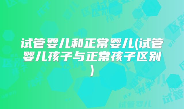 试管婴儿和正常婴儿(试管婴儿孩子与正常孩子区别)