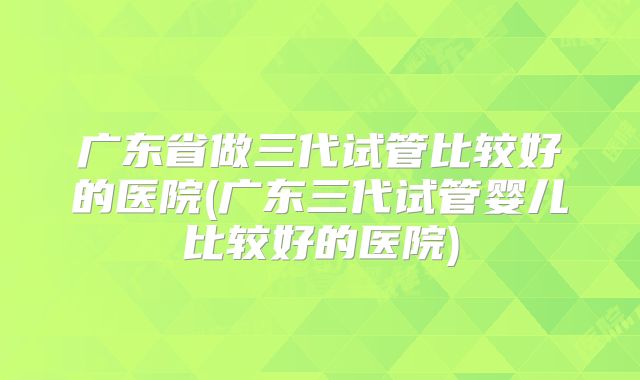 广东省做三代试管比较好的医院(广东三代试管婴儿比较好的医院)