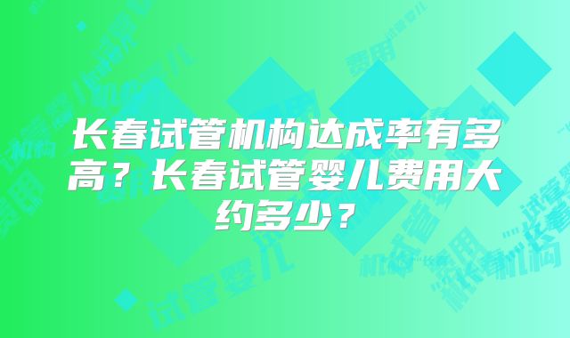 长春试管机构达成率有多高？长春试管婴儿费用大约多少？