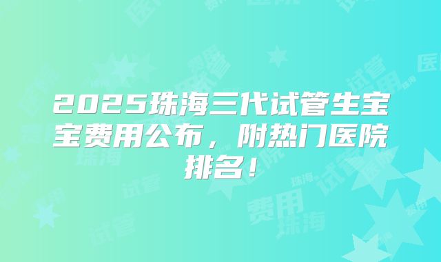 2025珠海三代试管生宝宝费用公布,附热门医院排名!