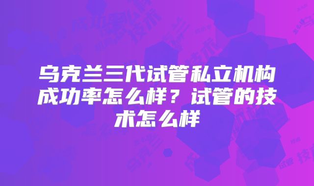 乌克兰三代试管私立机构成功率怎么样?试管的技术怎么样