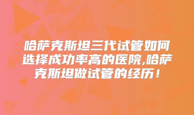 哈萨克斯坦三代试管如何选择成功率高的医院,哈萨克斯坦做试管的经历!